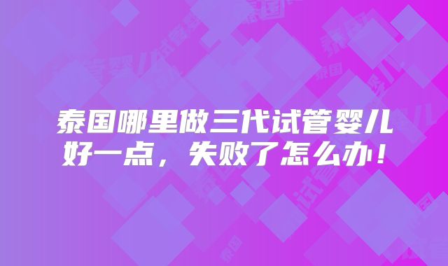泰国哪里做三代试管婴儿好一点,失败了怎么办!