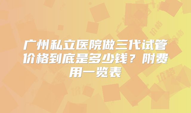 广州私立医院做三代试管价格到底是多少钱?附费用一览表