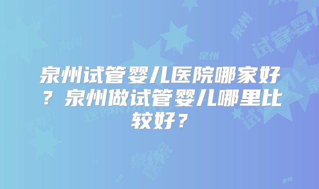 泉州试管婴儿医院哪家好?泉州做试管婴儿哪里比较好?