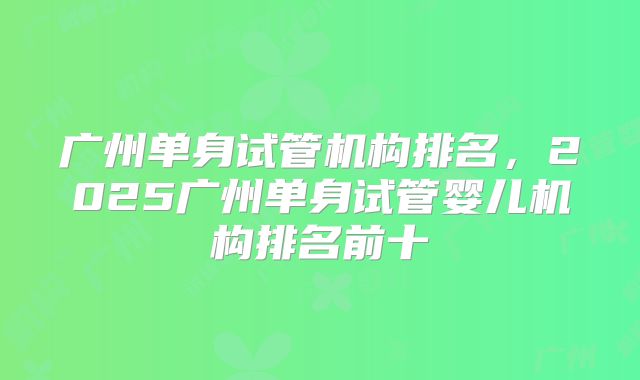 广州单身试管机构排名，2025广州单身试管婴儿机构排名前十