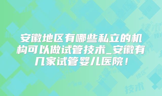 安徽地区有哪些私立的机构可以做试管技术_安徽有几家试管婴儿医院！