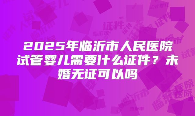 2025年临沂市人民医院试管婴儿需要什么证件?未婚无证可以吗
