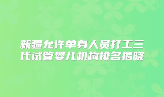 新疆允许单身人员打工三代试管婴儿机构排名揭晓
