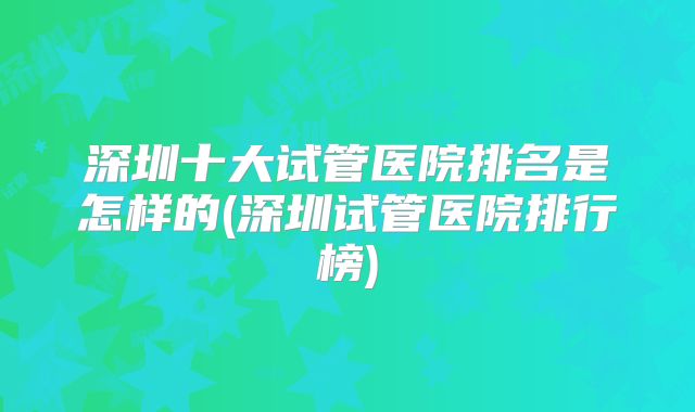 深圳十大试管医院排名是怎样的(深圳试管医院排行榜)