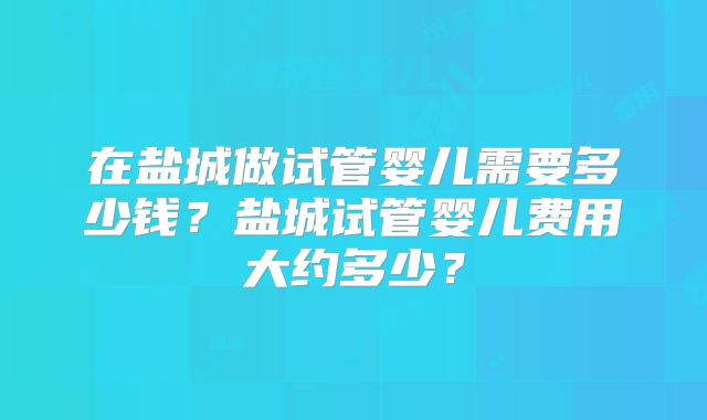 在盐城做试管婴儿需要多少钱？盐城试管婴儿费用大约多少？