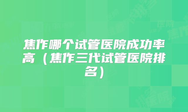 焦作哪个试管医院成功率高（焦作三代试管医院排名）