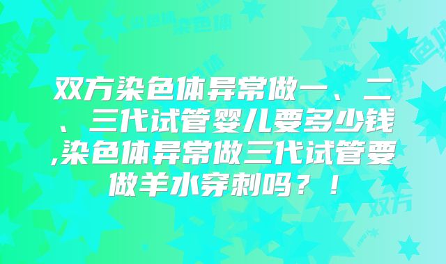 双方染色体异常做一、二、三代试管婴儿要多少钱,染色体异常做三代试管要做羊水穿刺吗?!