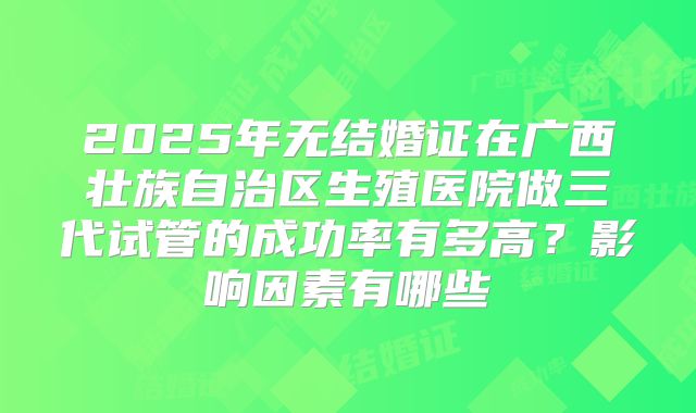 2025年无结婚证在广西壮族自治区生殖医院做三代试管的成功率有多高?影响因素有哪些
