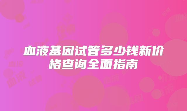 血液基因试管多少钱新价格查询全面指南