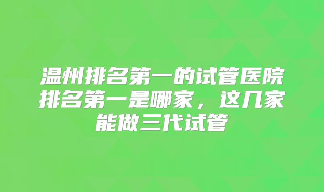 温州排名第一的试管医院排名第一是哪家,这几家能做三代试管