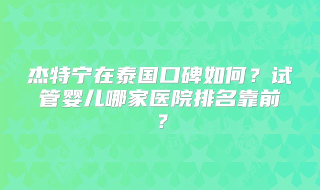 杰特宁在泰国口碑如何？试管婴儿哪家医院排名靠前？