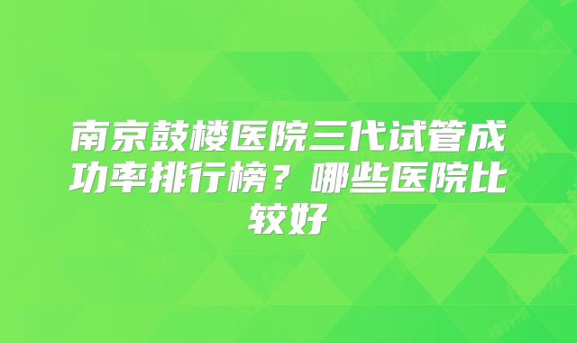 南京鼓楼医院三代试管成功率排行榜？哪些医院比较好