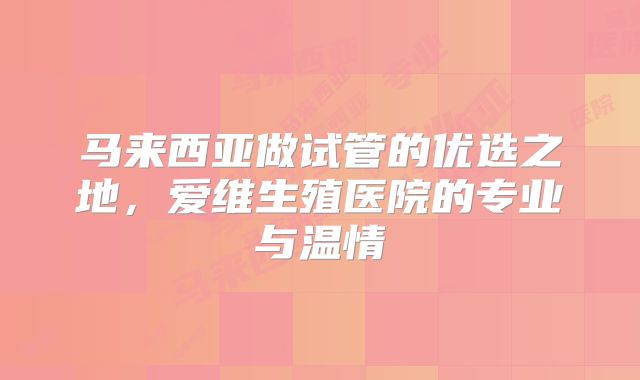 马来西亚做试管的优选之地，爱维生殖医院的专业与温情