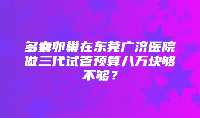 多囊卵巢在东莞广济医院做三代试管预算八万块够不够？