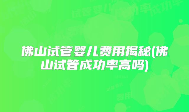 佛山试管婴儿费用揭秘(佛山试管成功率高吗)
