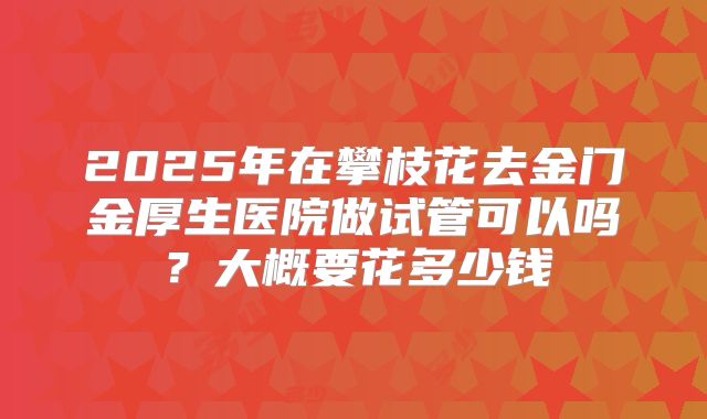 2025年在攀枝花去金门金厚生医院做试管可以吗？大概要花多少钱