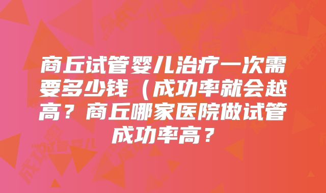 商丘试管婴儿治疗一次需要多少钱(成功率就会越高?商丘哪家医院做试管成功率高?