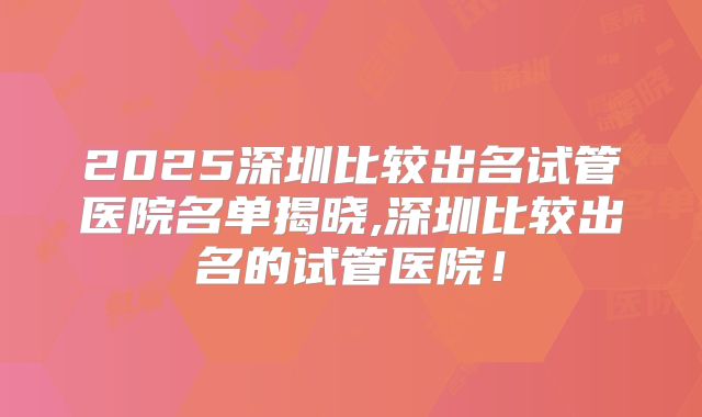 2025深圳比较出名试管医院名单揭晓,深圳比较出名的试管医院！