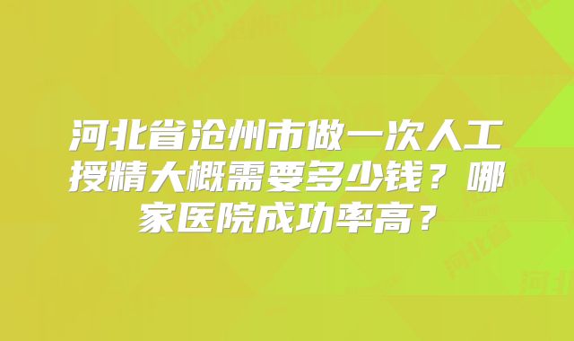 河北省沧州市做一次人工授精大概需要多少钱？哪家医院成功率高？