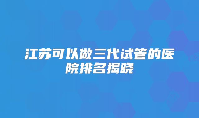江苏可以做三代试管的医院排名揭晓