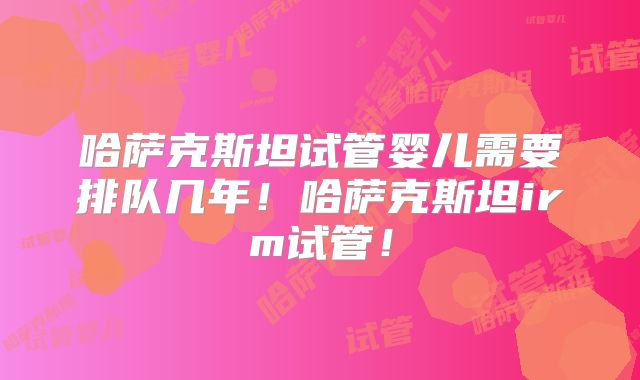 哈萨克斯坦试管婴儿需要排队几年！哈萨克斯坦irm试管！