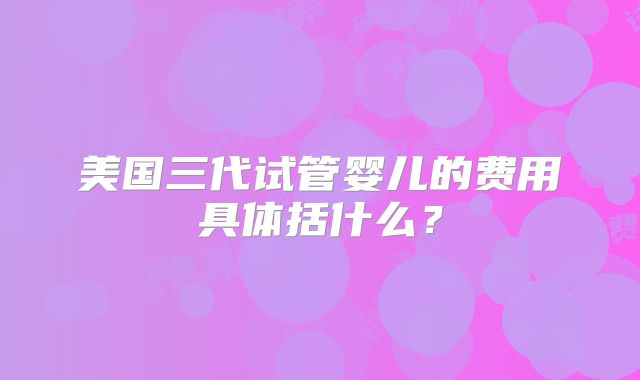 美国三代试管婴儿的费用具体括什么？