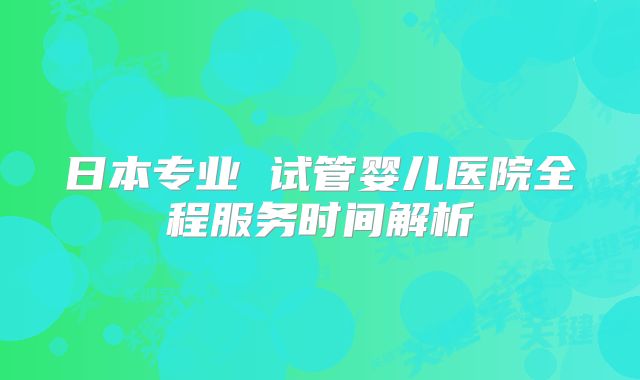 日本专业 试管婴儿医院全程服务时间解析