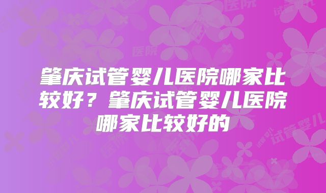 肇庆试管婴儿医院哪家比较好?肇庆试管婴儿医院哪家比较好的