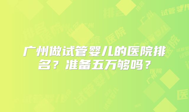 广州做试管婴儿的医院排名？准备五万够吗？