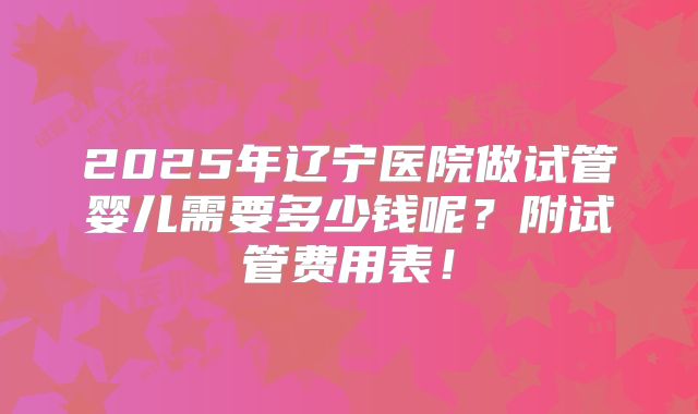 2025年辽宁医院做试管婴儿需要多少钱呢?附试管费用表!