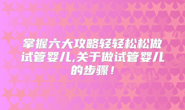 掌握六大攻略轻轻松松做试管婴儿,关于做试管婴儿的步骤！