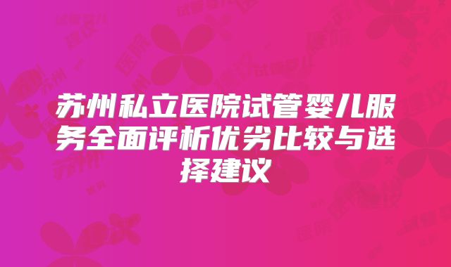 苏州私立医院试管婴儿服务全面评析优劣比较与选择建议