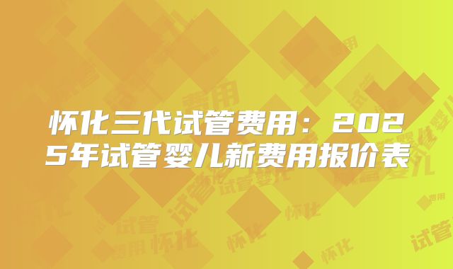 怀化三代试管费用：2025年试管婴儿新费用报价表