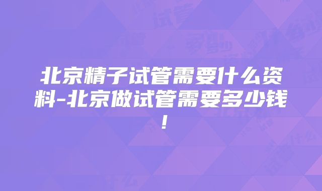 北京精子试管需要什么资料-北京做试管需要多少钱!