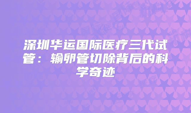 深圳华运国际医疗三代试管:输卵管切除背后的科学奇迹