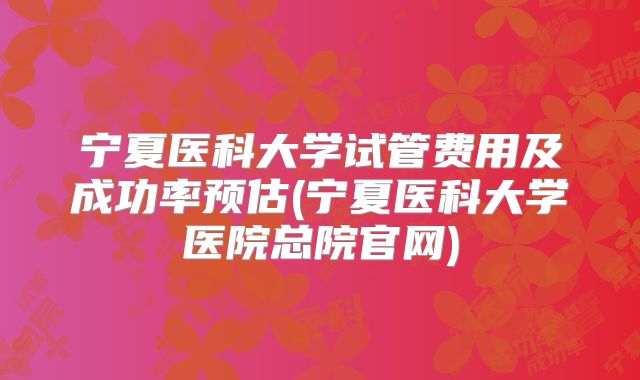 宁夏医科大学试管费用及成功率预估(宁夏医科大学医院总院官网)