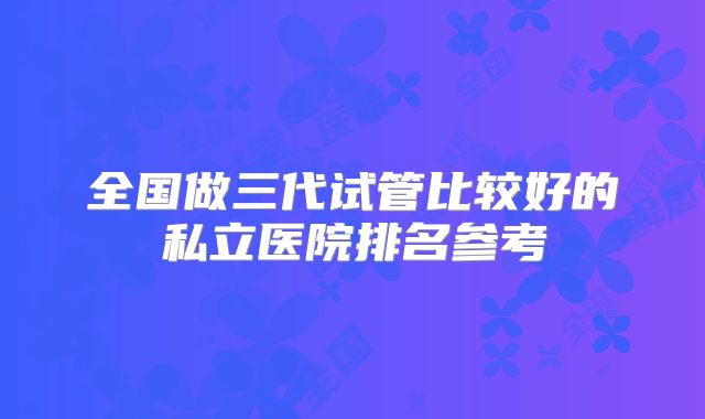 全国做三代试管比较好的私立医院排名参考
