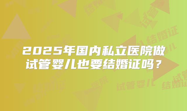 2025年国内私立医院做试管婴儿也要结婚证吗？