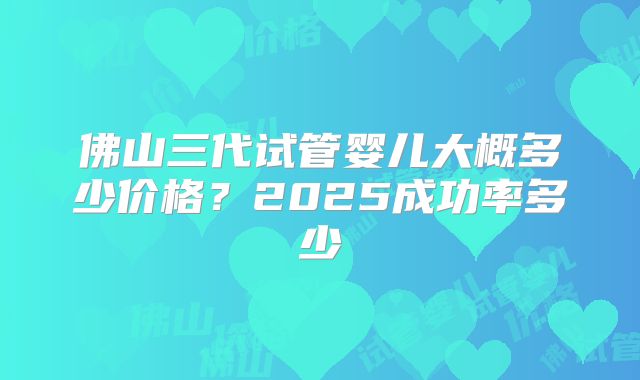 佛山三代试管婴儿大概多少价格?2025成功率多少