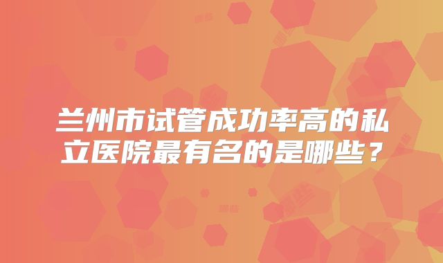兰州市试管成功率高的私立医院最有名的是哪些？