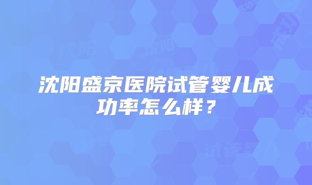 沈阳盛京医院试管婴儿成功率怎么样？