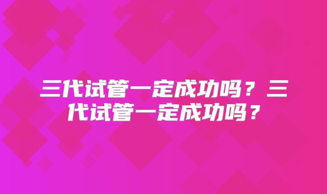 三代试管一定成功吗？三代试管一定成功吗？