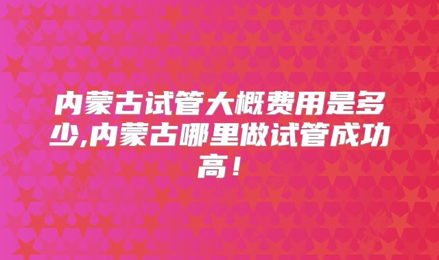 内蒙古试管大概费用是多少,内蒙古哪里做试管成功高!