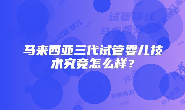 马来西亚三代试管婴儿技术究竟怎么样？