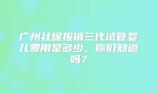 广州社保报销三代试管婴儿费用是多少，你们知道吗？