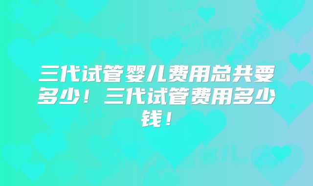 三代试管婴儿费用总共要多少!三代试管费用多少钱!