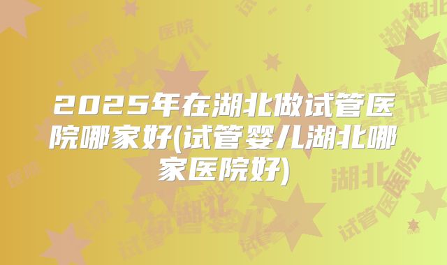2025年在湖北做试管医院哪家好(试管婴儿湖北哪家医院好)