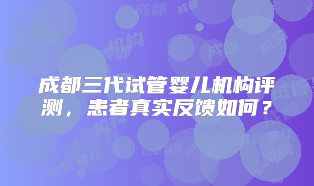 成都三代试管婴儿机构评测，患者真实反馈如何？