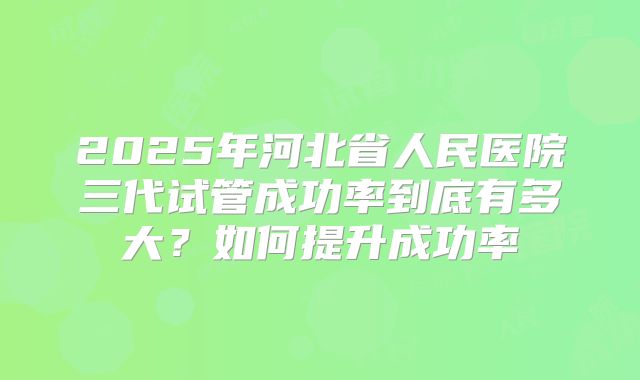 2025年河北省人民医院三代试管成功率到底有多大？如何提升成功率