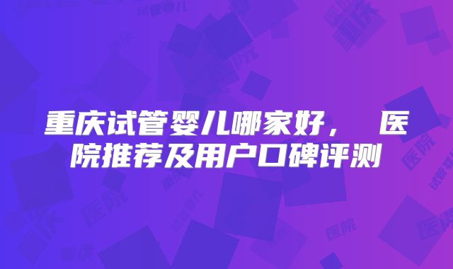 重庆试管婴儿哪家好， 医院推荐及用户口碑评测